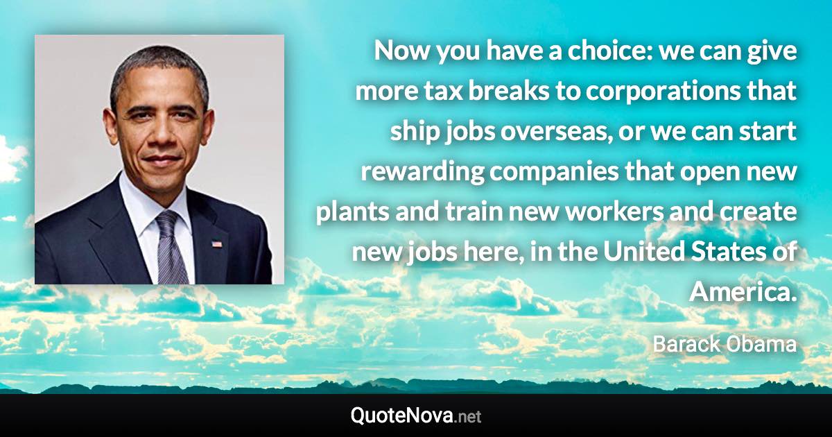 Now you have a choice: we can give more tax breaks to corporations that ship jobs overseas, or we can start rewarding companies that open new plants and train new workers and create new jobs here, in the United States of America. - Barack Obama quote