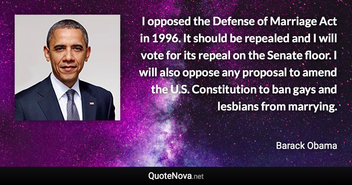 I opposed the Defense of Marriage Act in 1996. It should be repealed and I will vote for its repeal on the Senate floor. I will also oppose any proposal to amend the U.S. Constitution to ban gays and lesbians from marrying. - Barack Obama quote