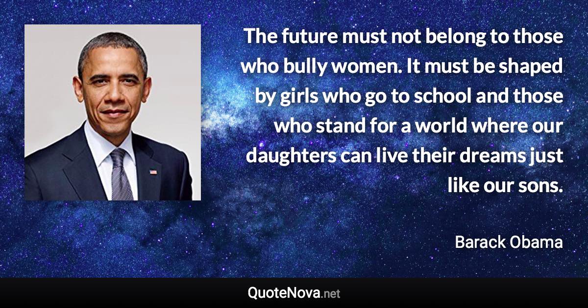 The future must not belong to those who bully women. It must be shaped by girls who go to school and those who stand for a world where our daughters can live their dreams just like our sons. - Barack Obama quote