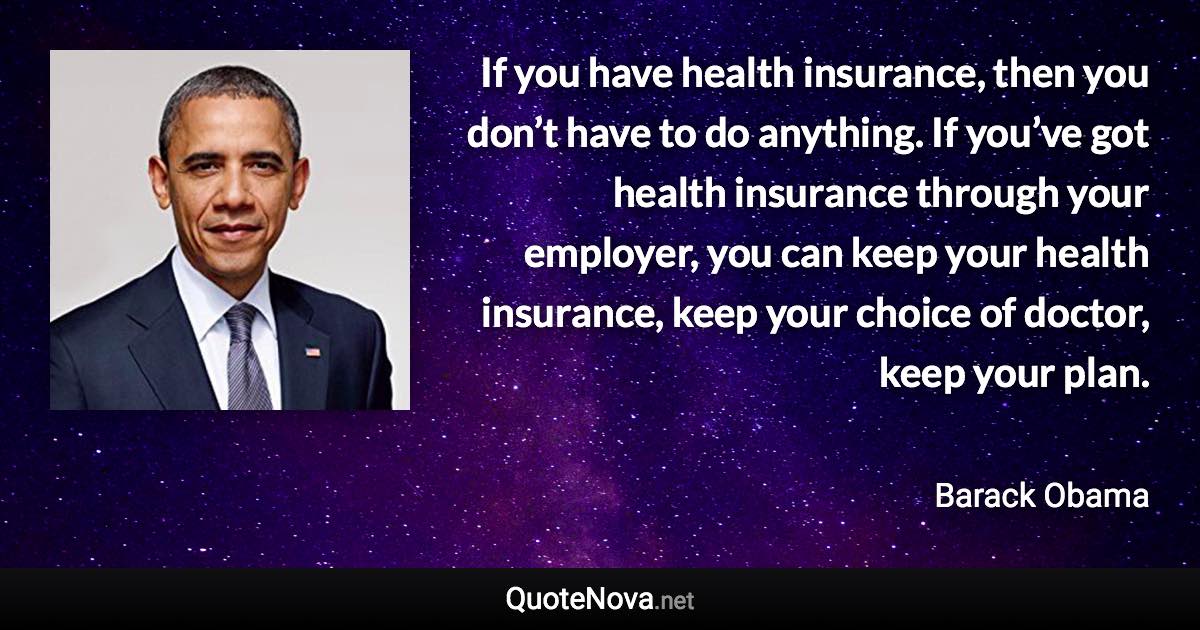 If you have health insurance, then you don’t have to do anything. If you’ve got health insurance through your employer, you can keep your health insurance, keep your choice of doctor, keep your plan. - Barack Obama quote