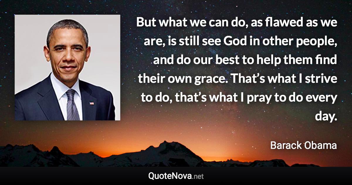 But what we can do, as flawed as we are, is still see God in other people, and do our best to help them find their own grace. That’s what I strive to do, that’s what I pray to do every day. - Barack Obama quote