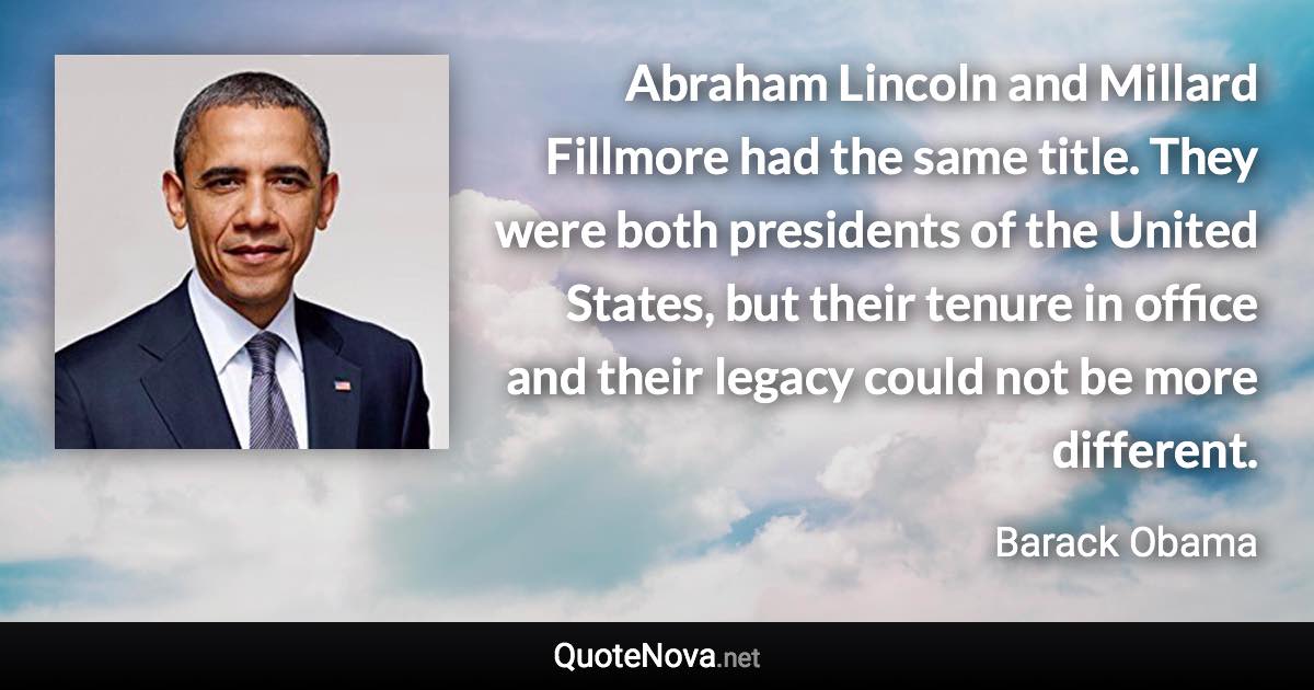 Abraham Lincoln and Millard Fillmore had the same title. They were both presidents of the United States, but their tenure in office and their legacy could not be more different. - Barack Obama quote