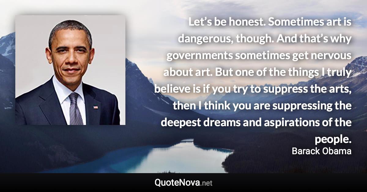 Let’s be honest. Sometimes art is dangerous, though. And that’s why governments sometimes get nervous about art. But one of the things I truly believe is if you try to suppress the arts, then I think you are suppressing the deepest dreams and aspirations of the people. - Barack Obama quote