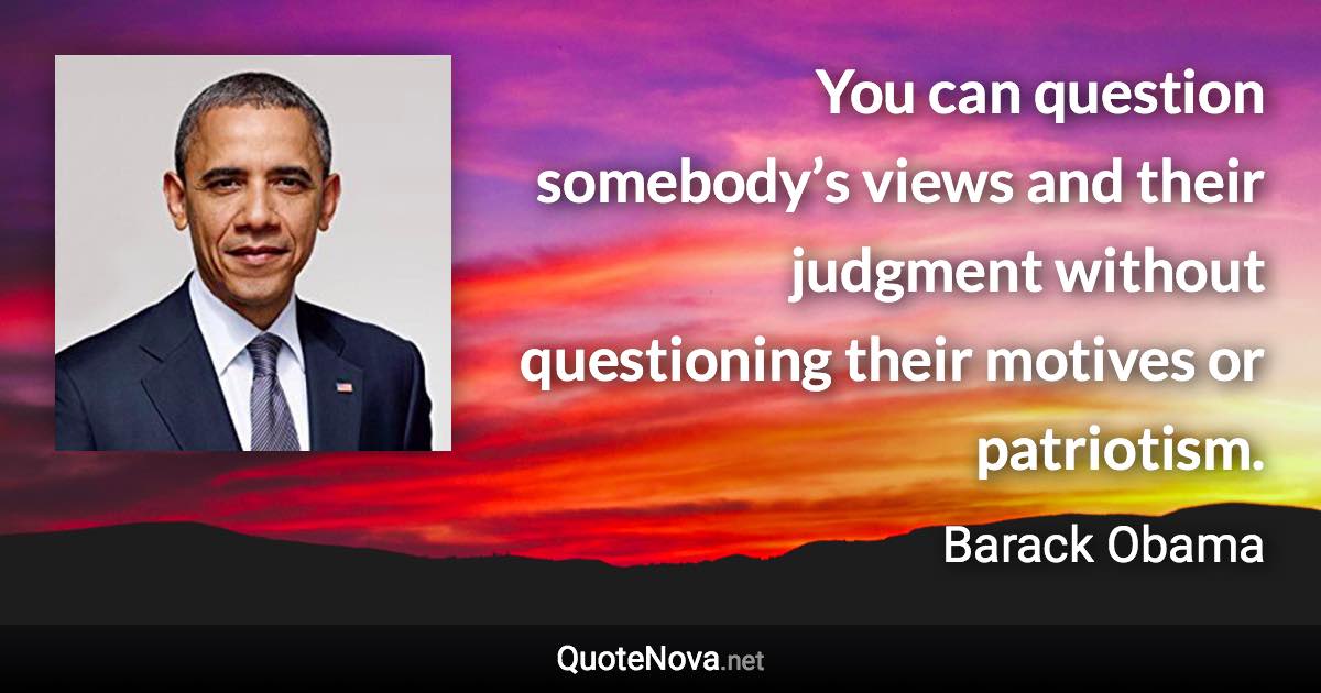 You can question somebody’s views and their judgment without questioning their motives or patriotism. - Barack Obama quote