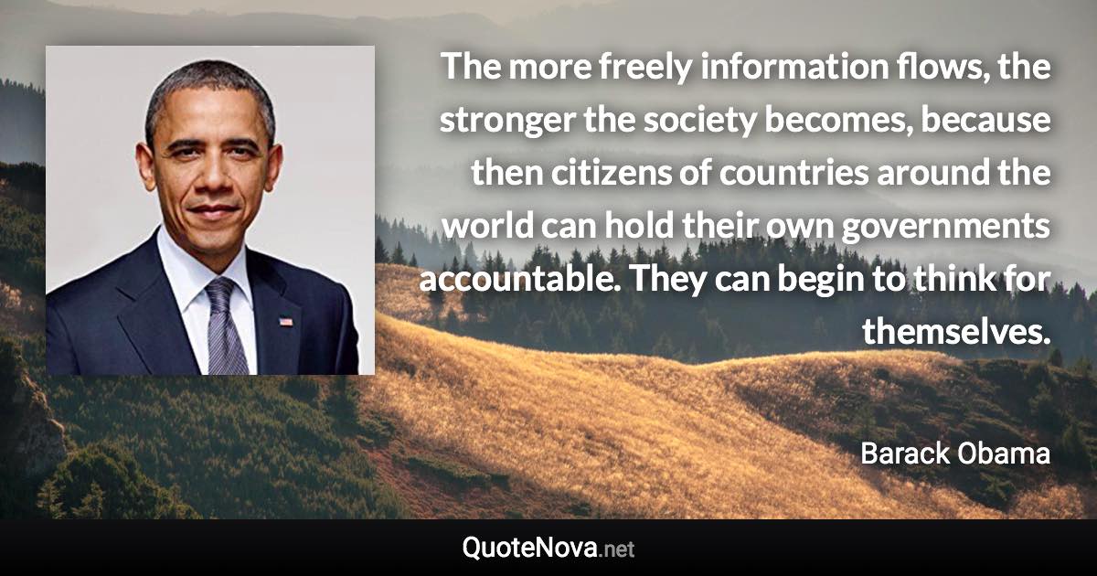 The more freely information flows, the stronger the society becomes, because then citizens of countries around the world can hold their own governments accountable. They can begin to think for themselves. - Barack Obama quote