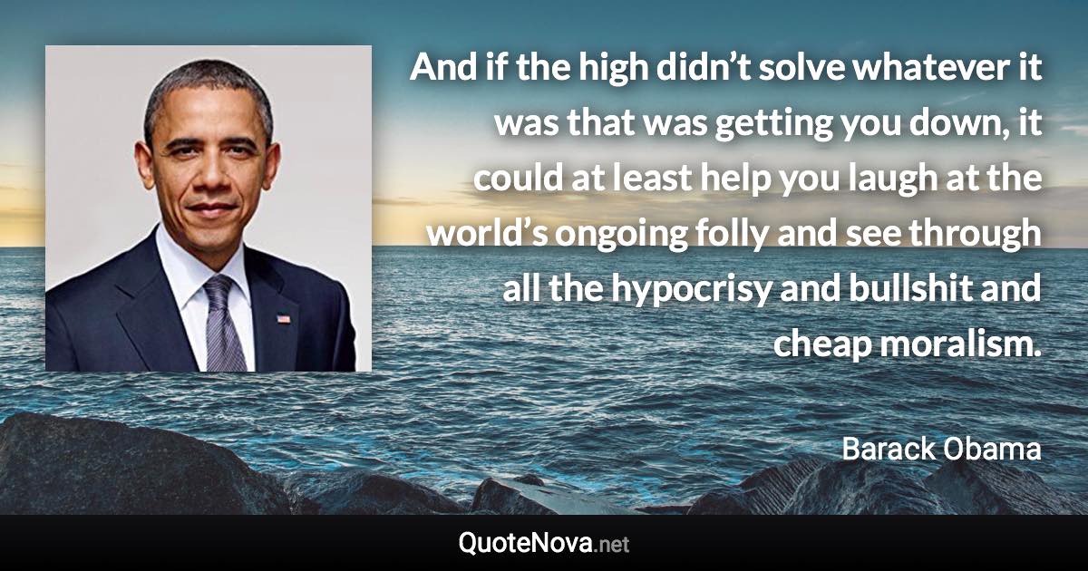 And if the high didn’t solve whatever it was that was getting you down, it could at least help you laugh at the world’s ongoing folly and see through all the hypocrisy and bullshit and cheap moralism. - Barack Obama quote