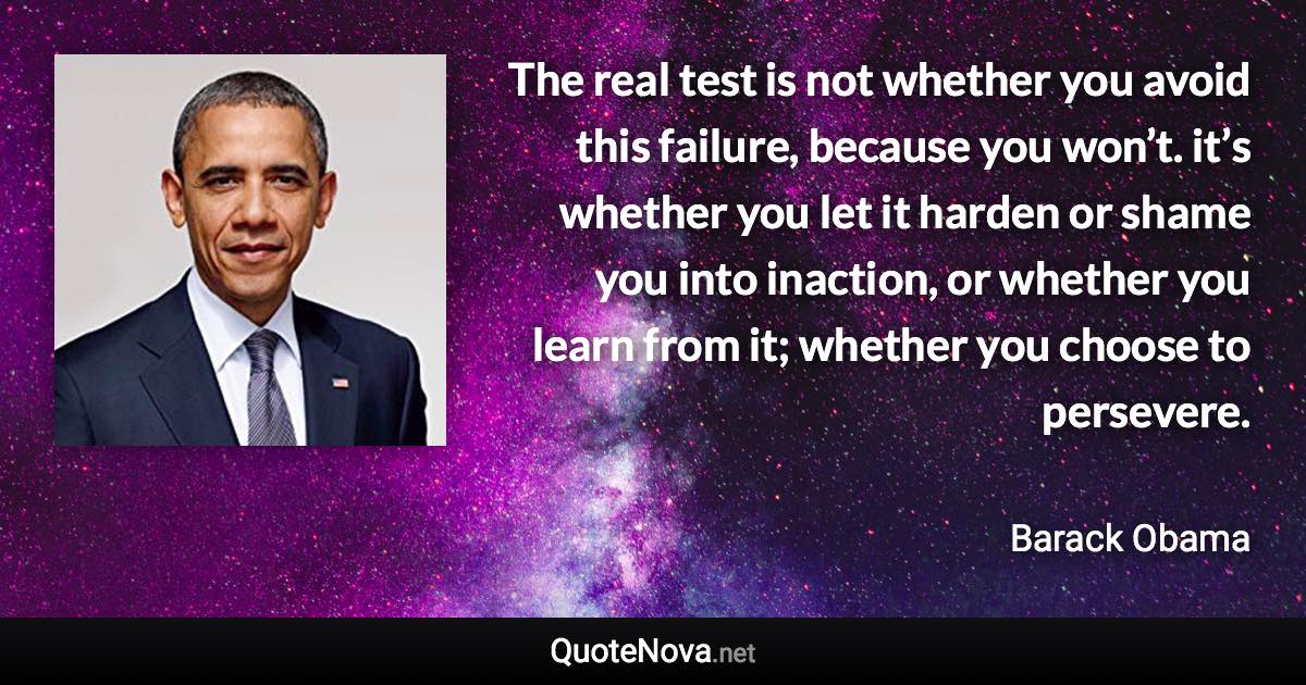 The real test is not whether you avoid this failure, because you won’t. it’s whether you let it harden or shame you into inaction, or whether you learn from it; whether you choose to persevere. - Barack Obama quote
