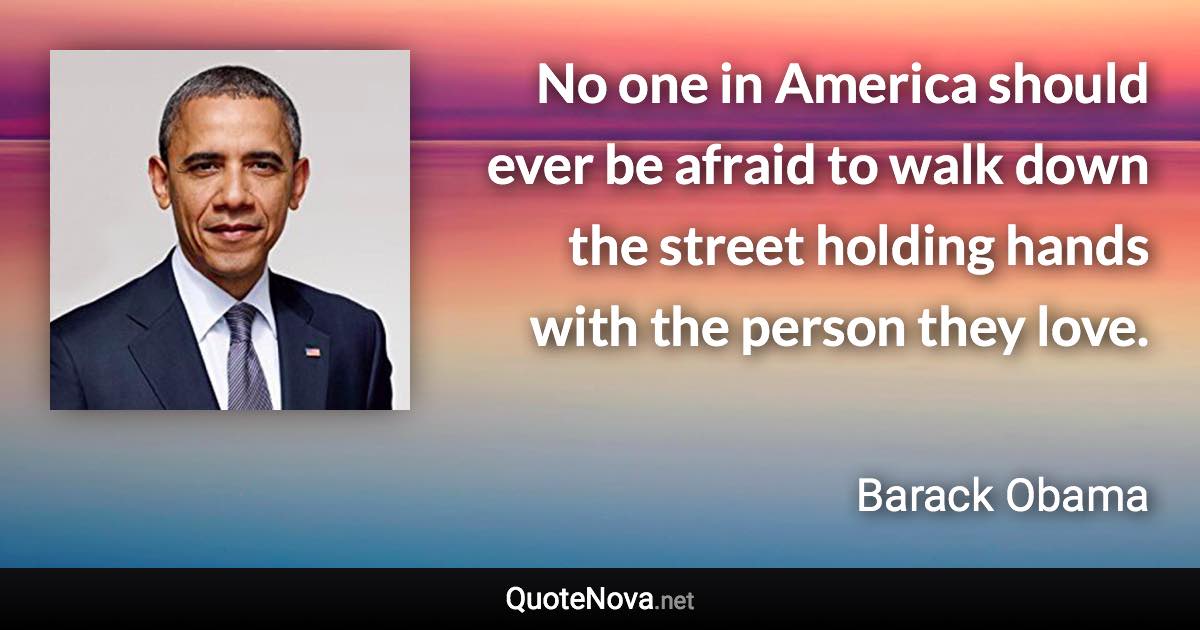 No one in America should ever be afraid to walk down the street holding hands with the person they love. - Barack Obama quote