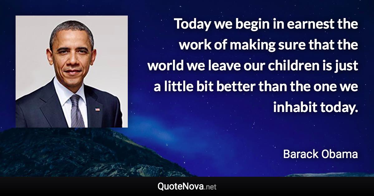 Today we begin in earnest the work of making sure that the world we leave our children is just a little bit better than the one we inhabit today. - Barack Obama quote