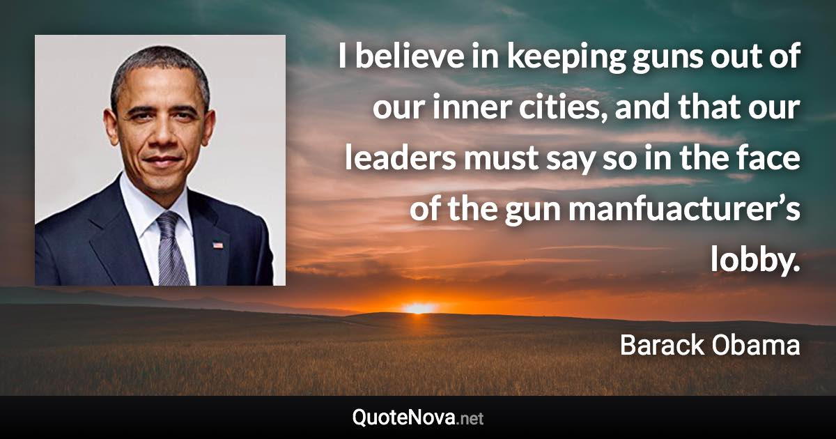 I believe in keeping guns out of our inner cities, and that our leaders must say so in the face of the gun manfuacturer’s lobby. - Barack Obama quote