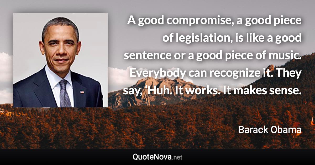 A good compromise, a good piece of legislation, is like a good sentence or a good piece of music. Everybody can recognize it. They say, ‘Huh. It works. It makes sense. - Barack Obama quote