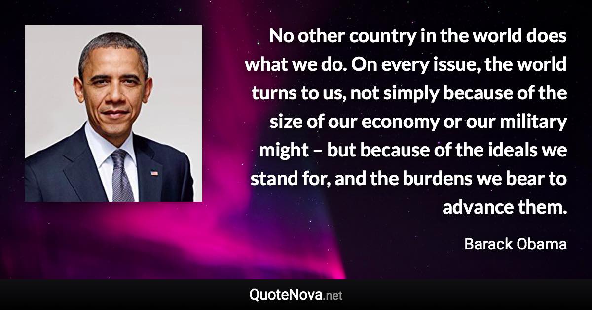 No other country in the world does what we do. On every issue, the world turns to us, not simply because of the size of our economy or our military might – but because of the ideals we stand for, and the burdens we bear to advance them. - Barack Obama quote