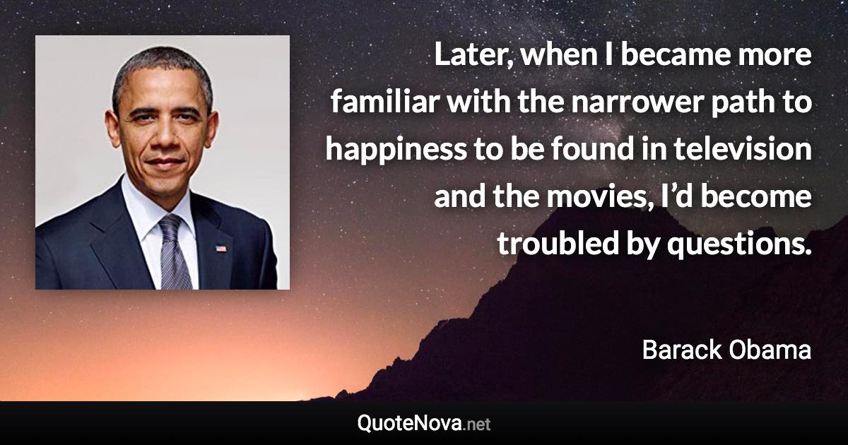 Later, when I became more familiar with the narrower path to happiness to be found in television and the movies, I’d become troubled by questions. - Barack Obama quote