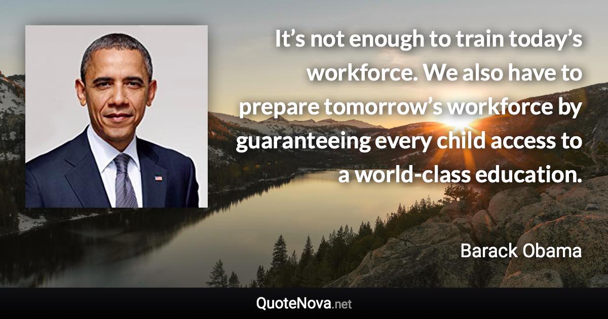 It’s not enough to train today’s workforce. We also have to prepare tomorrow’s workforce by guaranteeing every child access to a world-class education. - Barack Obama quote