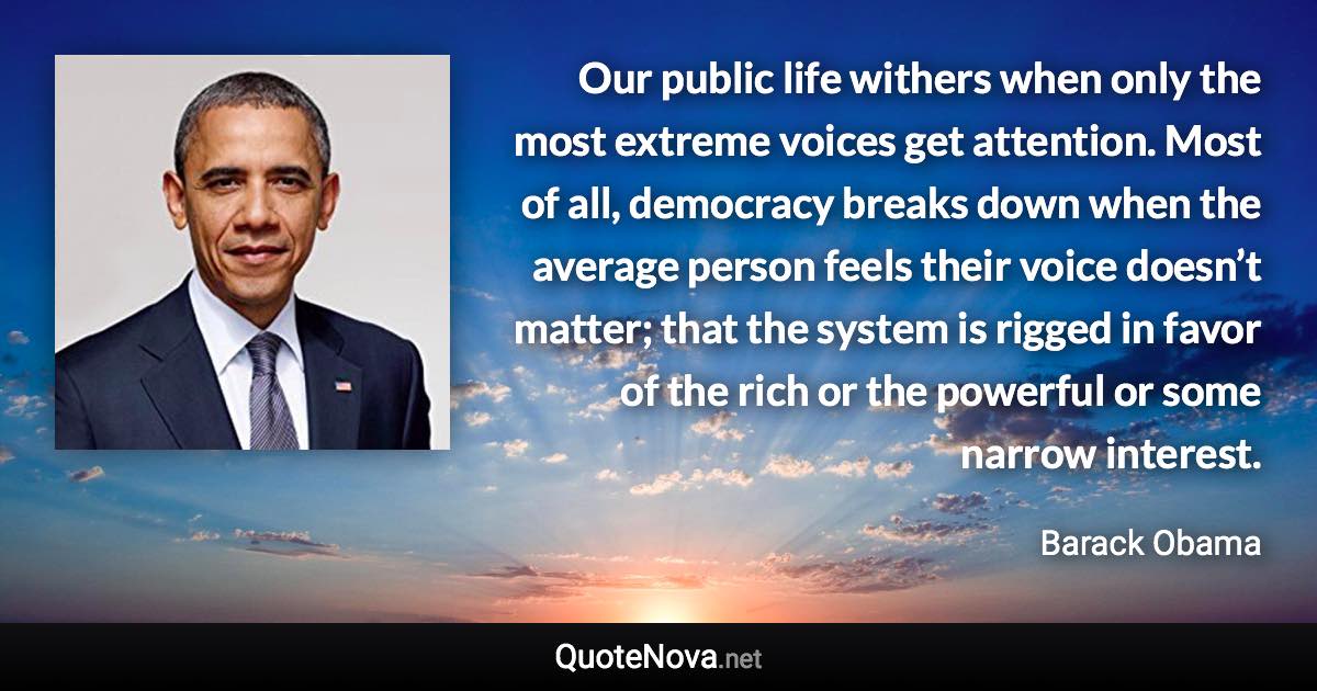 Our public life withers when only the most extreme voices get attention. Most of all, democracy breaks down when the average person feels their voice doesn’t matter; that the system is rigged in favor of the rich or the powerful or some narrow interest. - Barack Obama quote