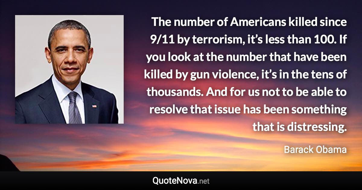 The number of Americans killed since 9/11 by terrorism, it’s less than 100. If you look at the number that have been killed by gun violence, it’s in the tens of thousands. And for us not to be able to resolve that issue has been something that is distressing. - Barack Obama quote