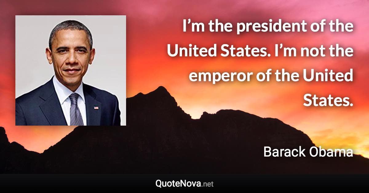 I’m the president of the United States. I’m not the emperor of the United States. - Barack Obama quote