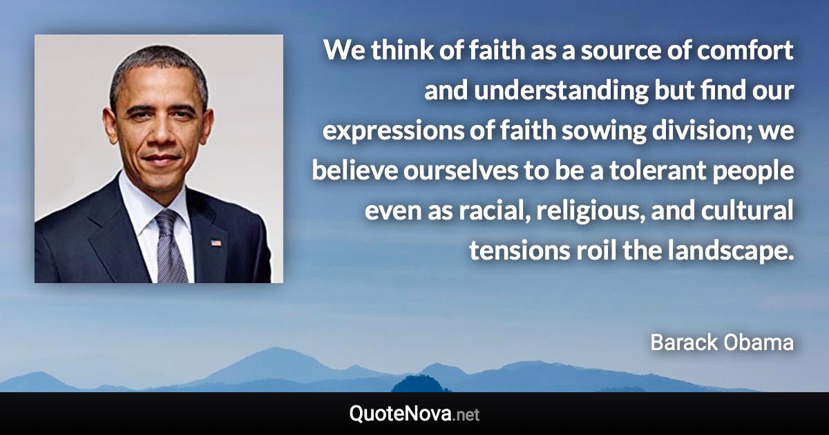 We think of faith as a source of comfort and understanding but find our expressions of faith sowing division; we believe ourselves to be a tolerant people even as racial, religious, and cultural tensions roil the landscape. - Barack Obama quote