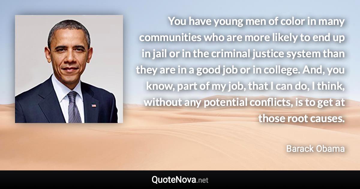 You have young men of color in many communities who are more likely to end up in jail or in the criminal justice system than they are in a good job or in college. And, you know, part of my job, that I can do, I think, without any potential conflicts, is to get at those root causes. - Barack Obama quote