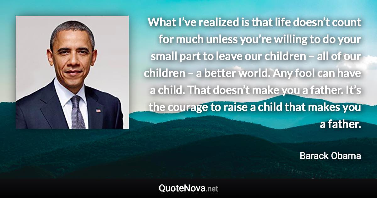 What I’ve realized is that life doesn’t count for much unless you’re willing to do your small part to leave our children – all of our children – a better world. Any fool can have a child. That doesn’t make you a father. It’s the courage to raise a child that makes you a father. - Barack Obama quote