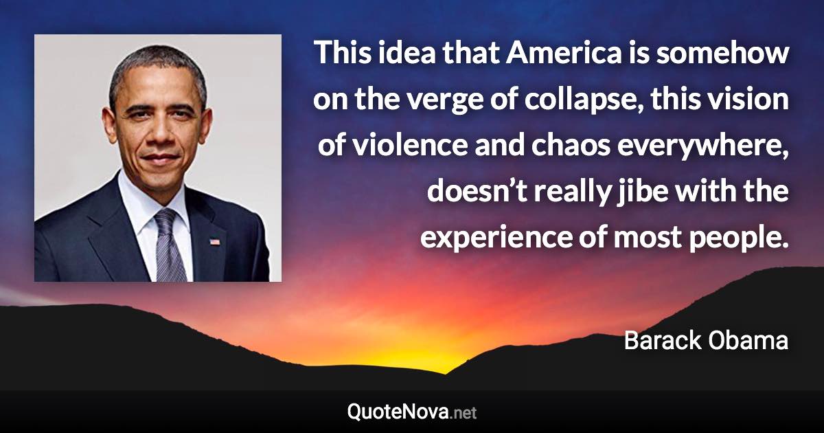 This idea that America is somehow on the verge of collapse, this vision of violence and chaos everywhere, doesn’t really jibe with the experience of most people. - Barack Obama quote