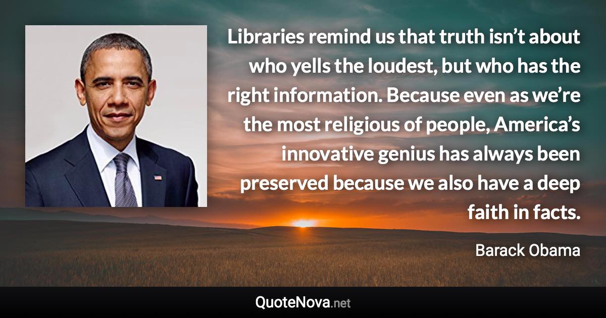 Libraries remind us that truth isn’t about who yells the loudest, but who has the right information. Because even as we’re the most religious of people, America’s innovative genius has always been preserved because we also have a deep faith in facts. - Barack Obama quote