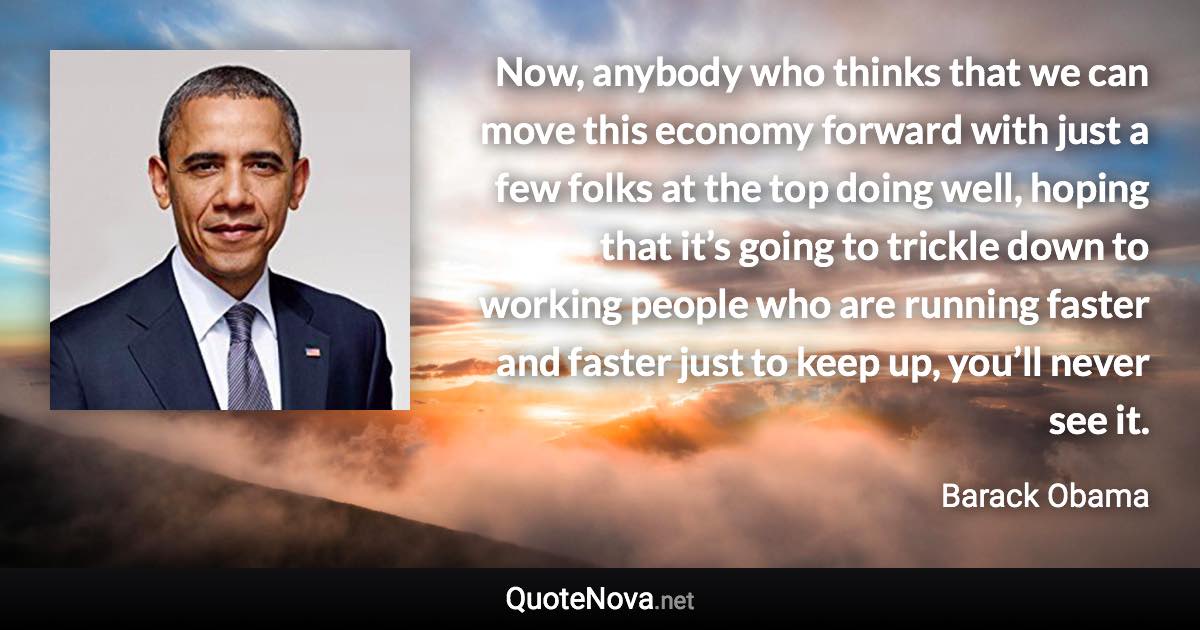 Now, anybody who thinks that we can move this economy forward with just a few folks at the top doing well, hoping that it’s going to trickle down to working people who are running faster and faster just to keep up, you’ll never see it. - Barack Obama quote