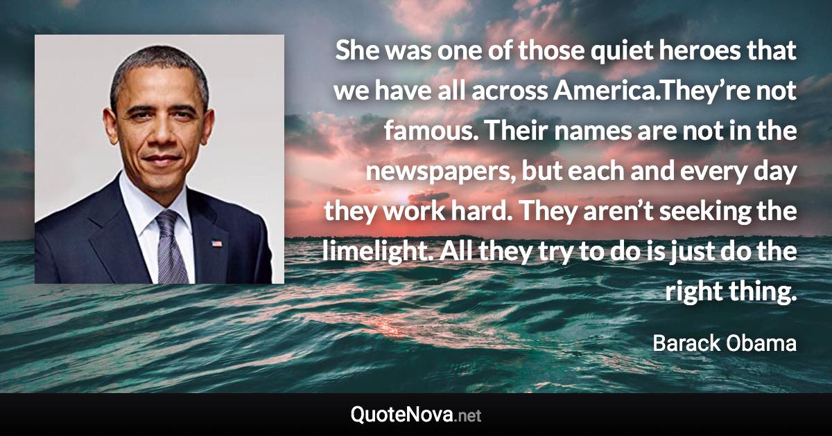 She was one of those quiet heroes that we have all across America.They’re not famous. Their names are not in the newspapers, but each and every day they work hard. They aren’t seeking the limelight. All they try to do is just do the right thing. - Barack Obama quote