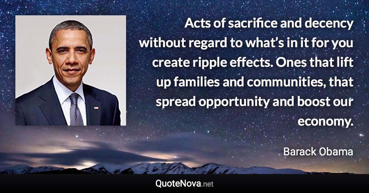 Acts of sacrifice and decency without regard to what’s in it for you create ripple effects. Ones that lift up families and communities, that spread opportunity and boost our economy. - Barack Obama quote