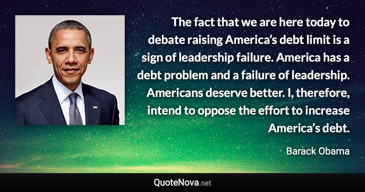 The fact that we are here today to debate raising America’s debt limit is a sign of leadership failure. America has a debt problem and a failure of leadership. Americans deserve better. I, therefore, intend to oppose the effort to increase America’s debt. - Barack Obama quote