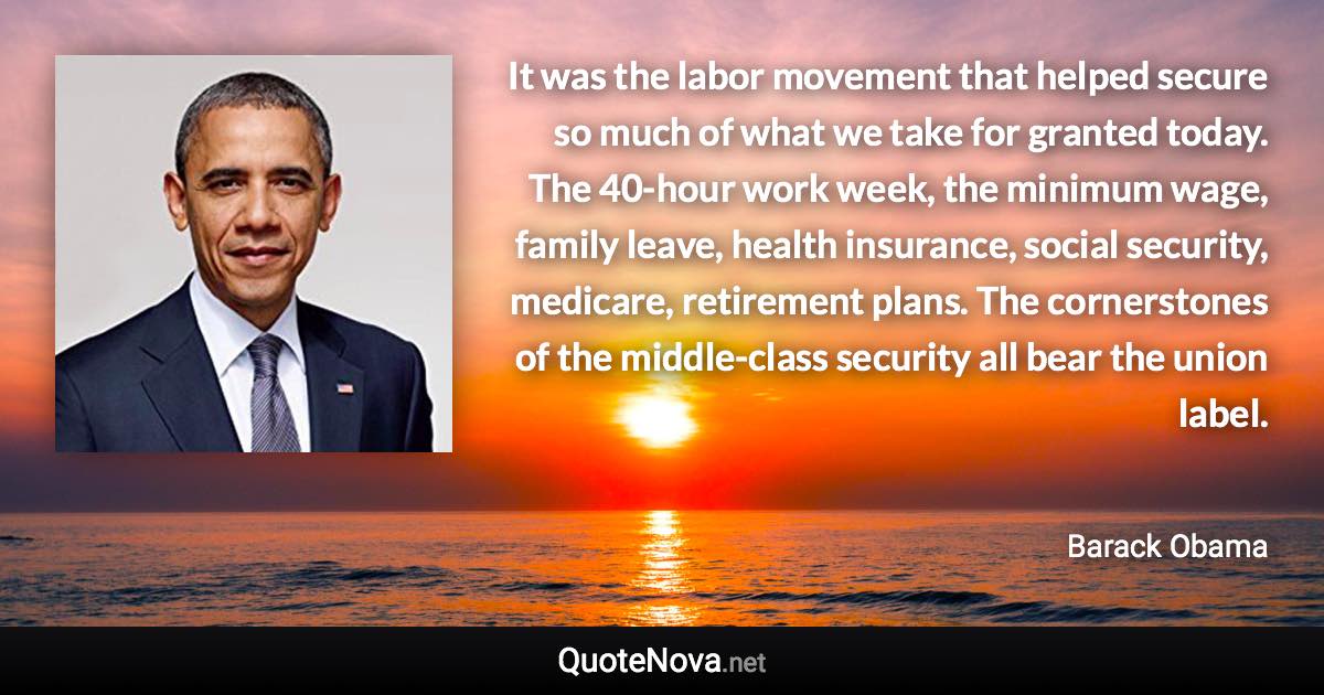 It was the labor movement that helped secure so much of what we take for granted today. The 40-hour work week, the minimum wage, family leave, health insurance, social security, medicare, retirement plans. The cornerstones of the middle-class security all bear the union label. - Barack Obama quote