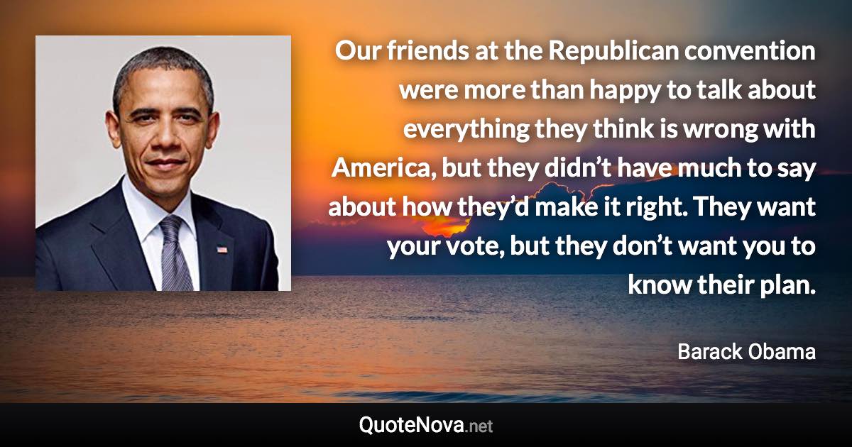 Our friends at the Republican convention were more than happy to talk about everything they think is wrong with America, but they didn’t have much to say about how they’d make it right. They want your vote, but they don’t want you to know their plan. - Barack Obama quote