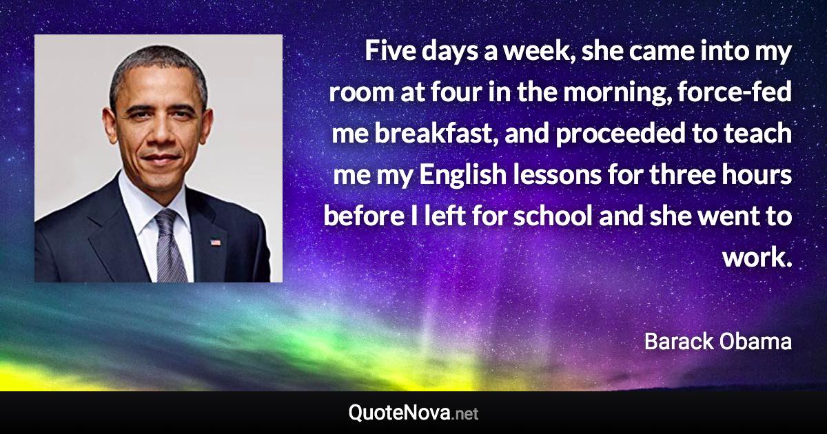 Five days a week, she came into my room at four in the morning, force-fed me breakfast, and proceeded to teach me my English lessons for three hours before I left for school and she went to work. - Barack Obama quote