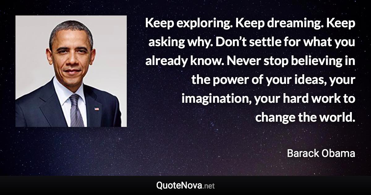 Keep exploring. Keep dreaming. Keep asking why. Don’t settle for what you already know. Never stop believing in the power of your ideas, your imagination, your hard work to change the world. - Barack Obama quote