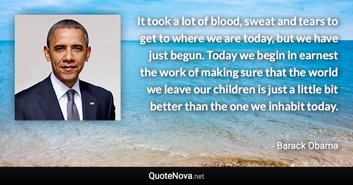 It took a lot of blood, sweat and tears to get to where we are today, but we have just begun. Today we begin in earnest the work of making sure that the world we leave our children is just a little bit better than the one we inhabit today. - Barack Obama quote