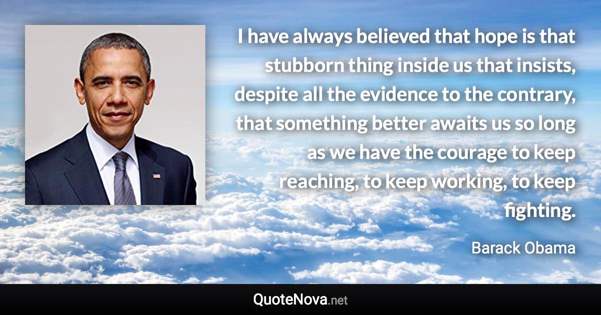 I have always believed that hope is that stubborn thing inside us that insists, despite all the evidence to the contrary, that something better awaits us so long as we have the courage to keep reaching, to keep working, to keep fighting. - Barack Obama quote