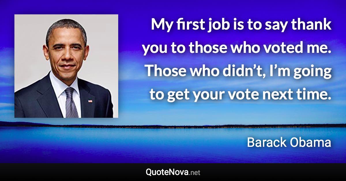 My first job is to say thank you to those who voted me. Those who didn’t, I’m going to get your vote next time. - Barack Obama quote