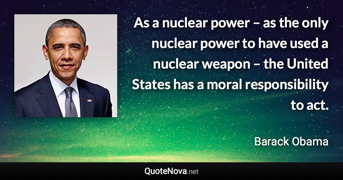 As a nuclear power – as the only nuclear power to have used a nuclear weapon – the United States has a moral responsibility to act. - Barack Obama quote