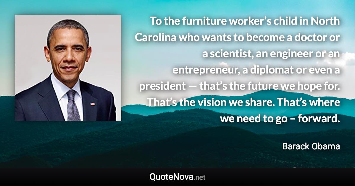 To the furniture worker’s child in North Carolina who wants to become a doctor or a scientist, an engineer or an entrepreneur, a diplomat or even a president — that’s the future we hope for. That’s the vision we share. That’s where we need to go –  forward. - Barack Obama quote