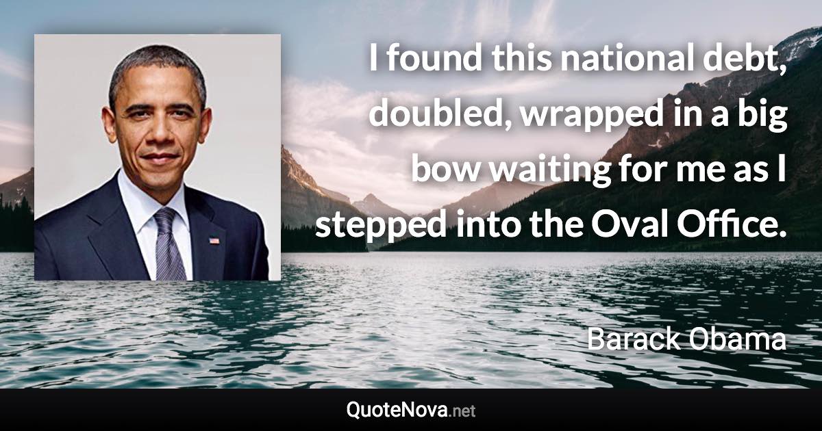 I found this national debt, doubled, wrapped in a big bow waiting for me as I stepped into the Oval Office. - Barack Obama quote