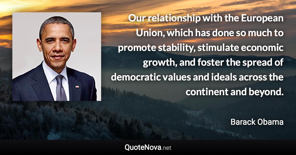 Our relationship with the European Union, which has done so much to promote stability, stimulate economic growth, and foster the spread of democratic values and ideals across the continent and beyond. - Barack Obama quote