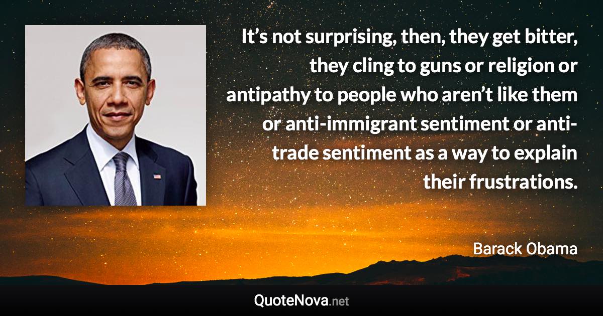 It’s not surprising, then, they get bitter, they cling to guns or religion or antipathy to people who aren’t like them or anti-immigrant sentiment or anti-trade sentiment as a way to explain their frustrations. - Barack Obama quote