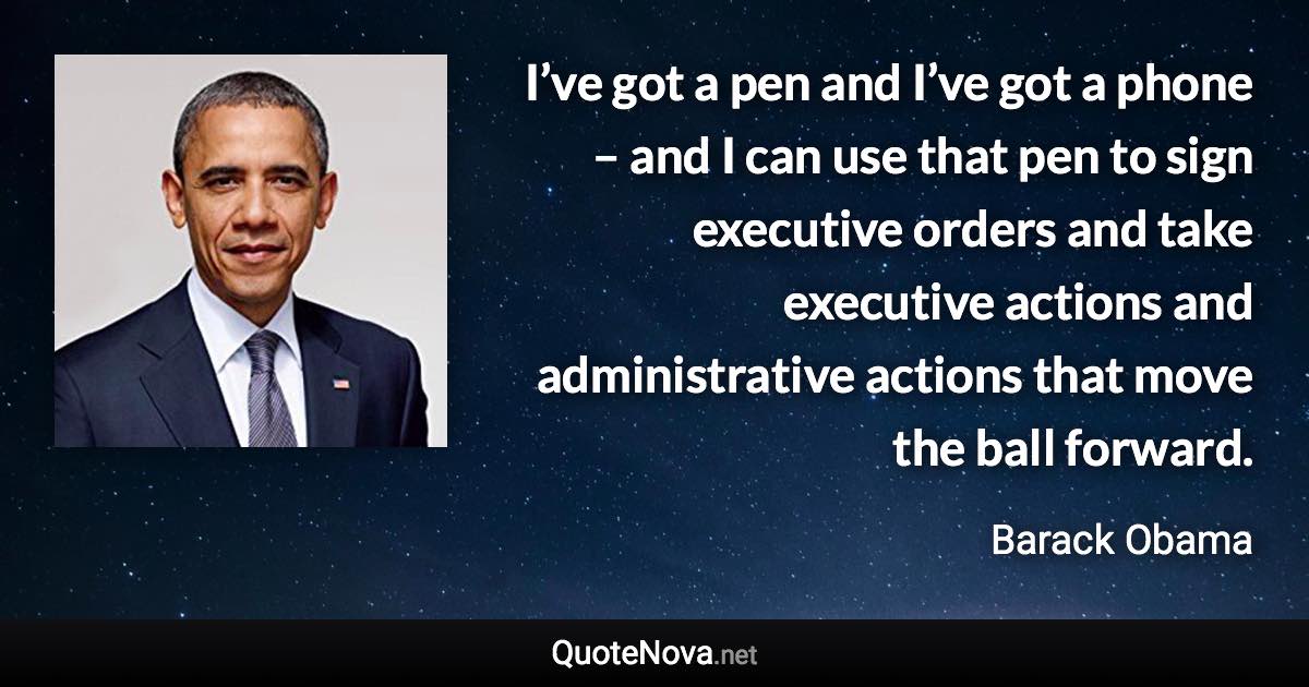 I’ve got a pen and I’ve got a phone – and I can use that pen to sign executive orders and take executive actions and administrative actions that move the ball forward. - Barack Obama quote