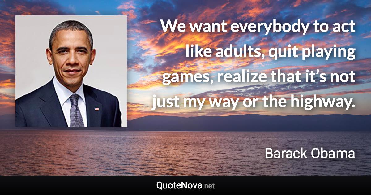 We want everybody to act like adults, quit playing games, realize that it’s not just my way or the highway. - Barack Obama quote