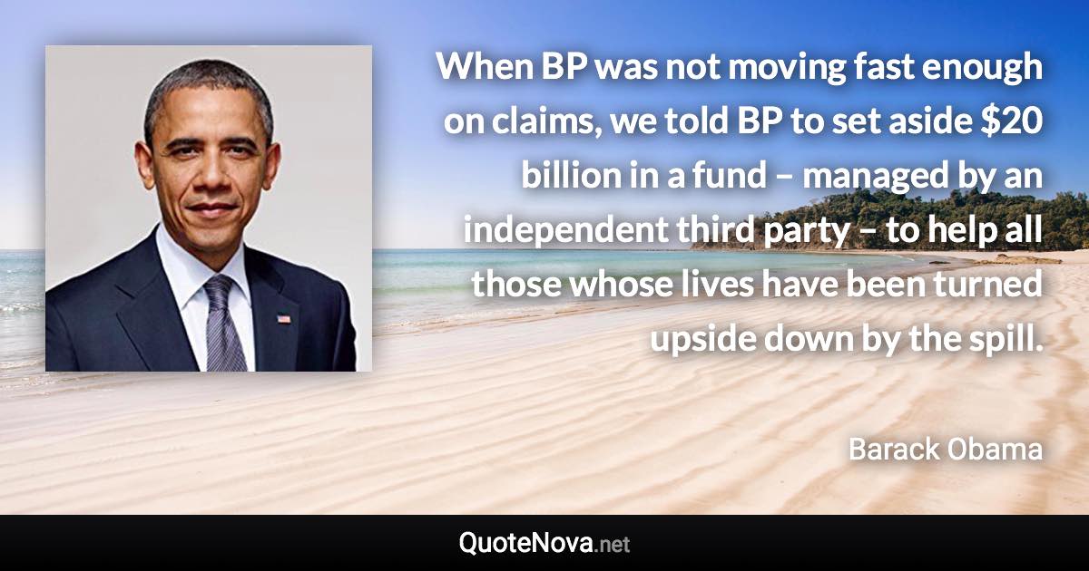 When BP was not moving fast enough on claims, we told BP to set aside $20 billion in a fund – managed by an independent third party – to help all those whose lives have been turned upside down by the spill. - Barack Obama quote