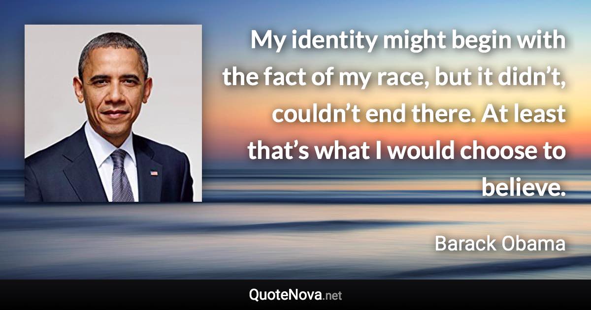 My identity might begin with the fact of my race, but it didn’t, couldn’t end there. At least that’s what I would choose to believe. - Barack Obama quote