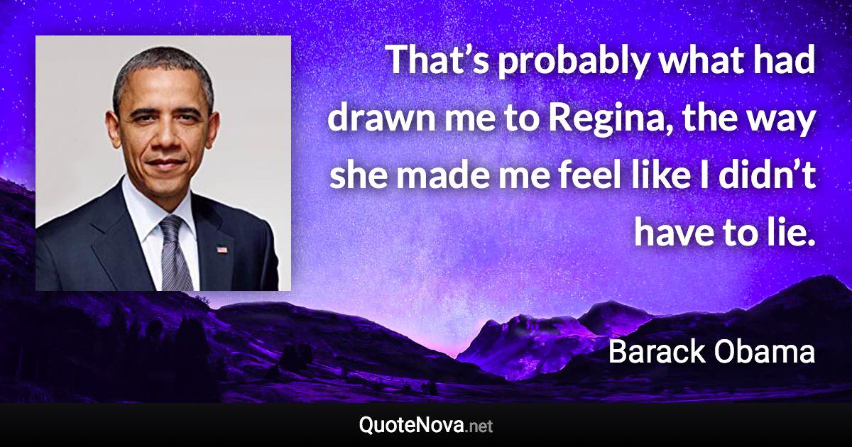 That’s probably what had drawn me to Regina, the way she made me feel like I didn’t have to lie. - Barack Obama quote