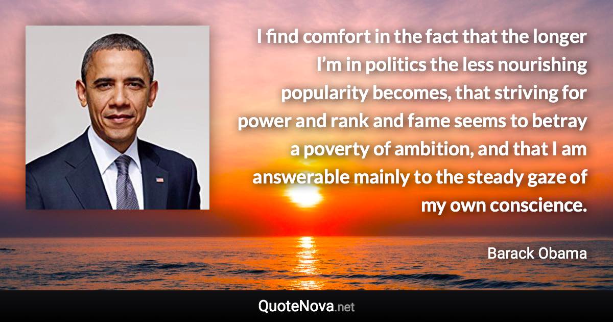 I find comfort in the fact that the longer I’m in politics the less nourishing popularity becomes, that striving for power and rank and fame seems to betray a poverty of ambition, and that I am answerable mainly to the steady gaze of my own conscience. - Barack Obama quote