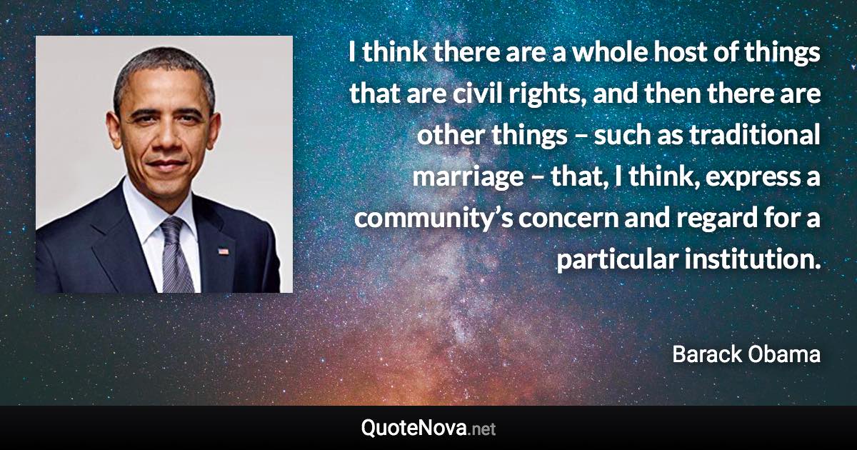 I think there are a whole host of things that are civil rights, and then there are other things – such as traditional marriage – that, I think, express a community’s concern and regard for a particular institution. - Barack Obama quote