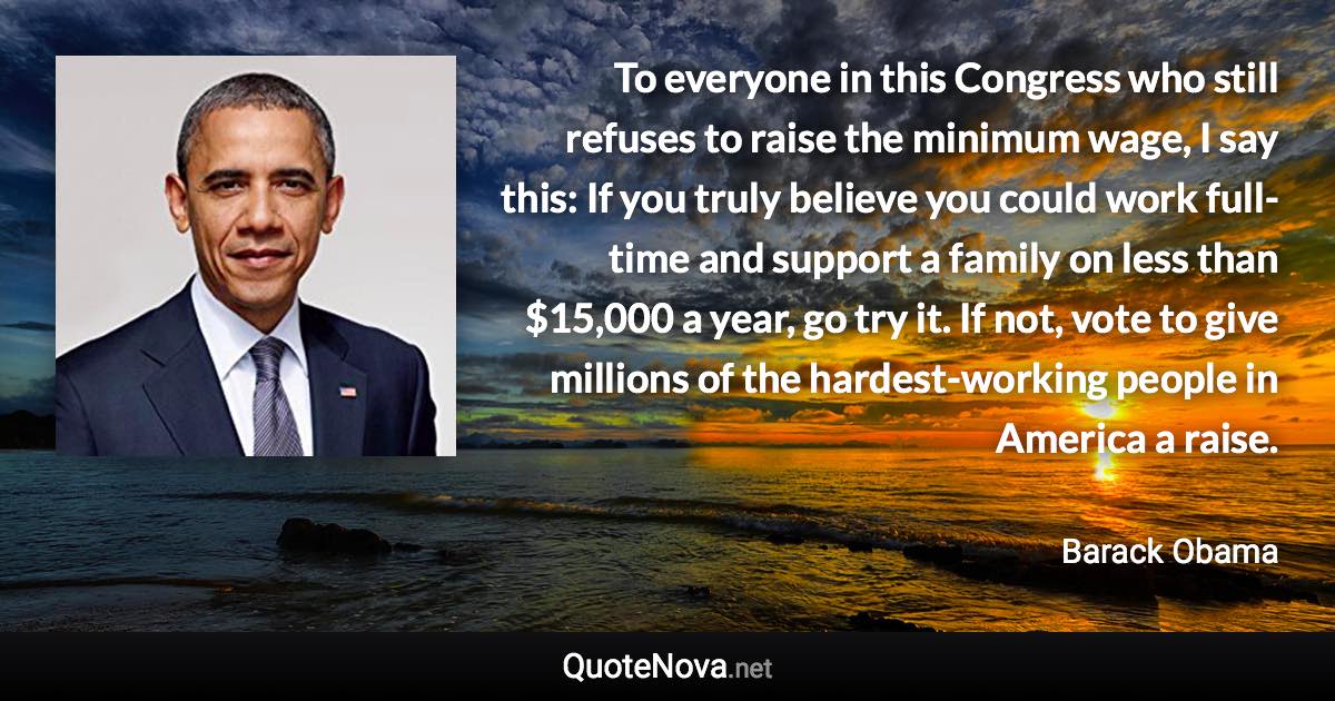 To everyone in this Congress who still refuses to raise the minimum wage, I say this: If you truly believe you could work full-time and support a family on less than $15,000 a year, go try it. If not, vote to give millions of the hardest-working people in America a raise. - Barack Obama quote